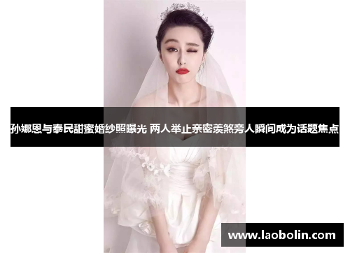 孙娜恩与泰民甜蜜婚纱照曝光 两人举止亲密羡煞旁人瞬间成为话题焦点